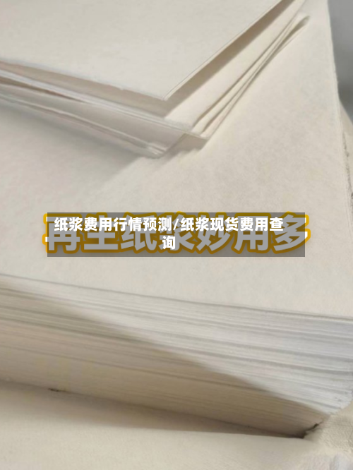 纸浆费用行情预测/纸浆现货费用查询-第1张图片