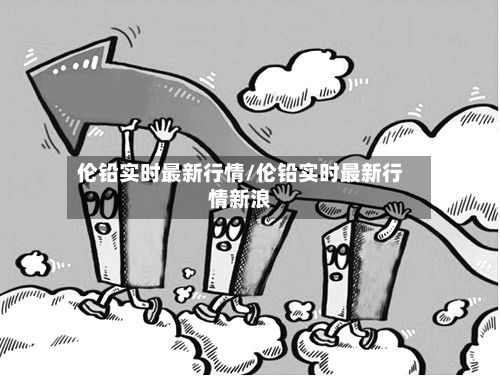 伦铅实时最新行情/伦铅实时最新行情新浪-第1张图片