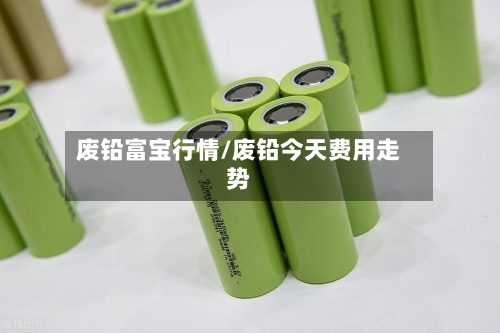 废铅富宝行情/废铅今天费用走势-第1张图片