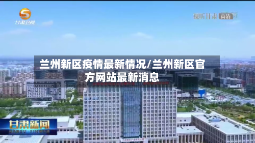兰州新区疫情最新情况/兰州新区官方网站最新消息-第2张图片