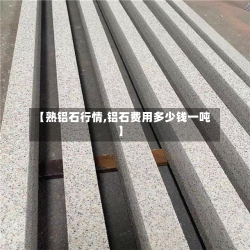 【熟铝石行情,铝石费用多少钱一吨】