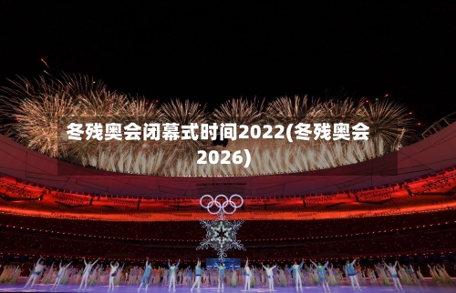 冬残奥会闭幕式时间2022(冬残奥会2026)-第2张图片