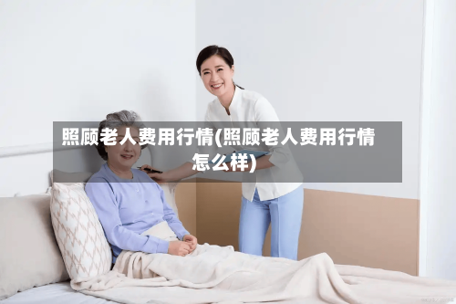照顾老人费用行情(照顾老人费用行情怎么样)