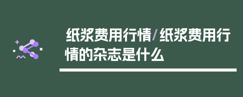 纸浆费用行情/纸浆费用行情的杂志是什么
