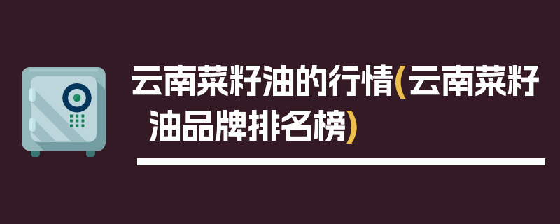 云南菜籽油的行情(云南菜籽油品牌排名榜)