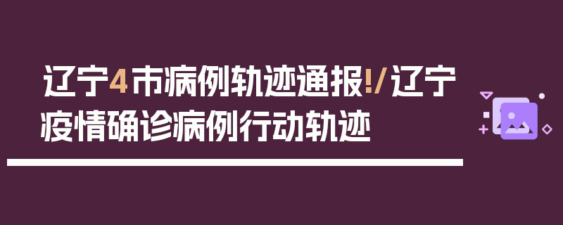 辽宁4市病例轨迹通报!/辽宁疫情确诊病例行动轨迹