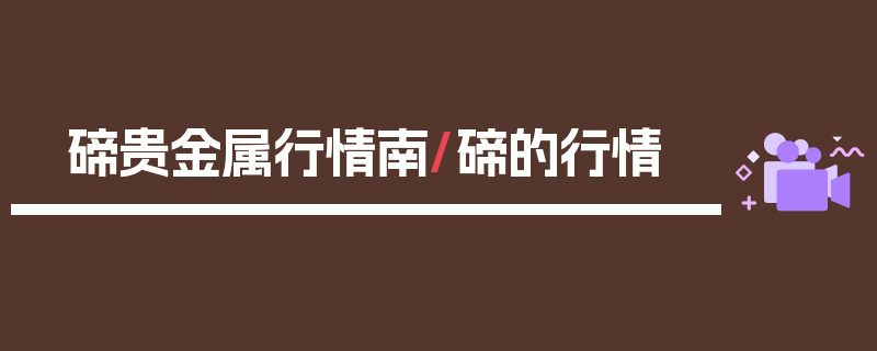 碲贵金属行情南/碲的行情