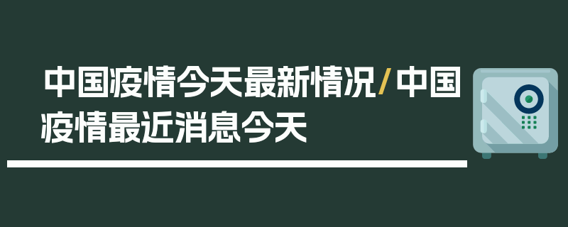 中国疫情今天最新情况/中国疫情最近消息今天