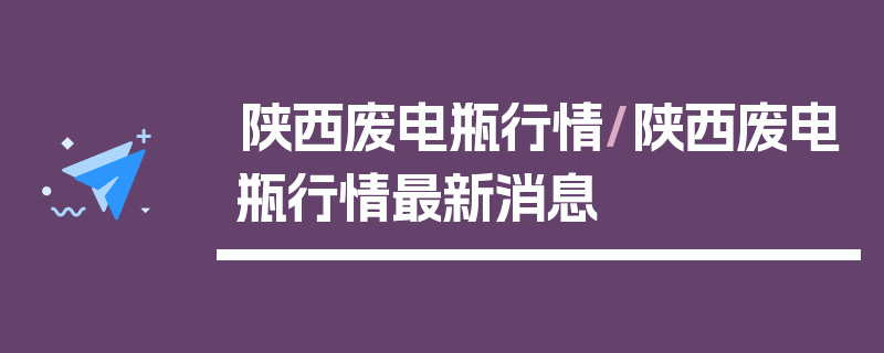 陕西废电瓶行情/陕西废电瓶行情最新消息